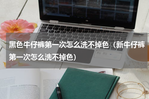 黑色牛仔裤第一次怎么洗不掉色（新牛仔裤第一次怎么洗不掉色）