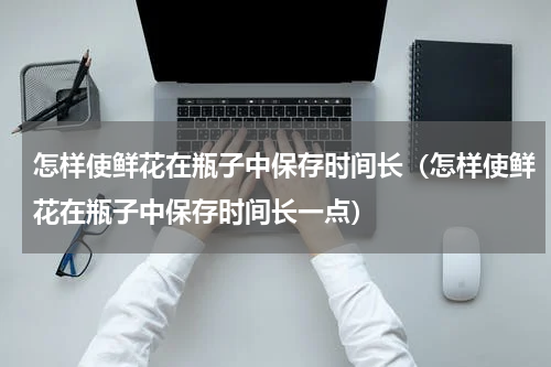 怎样使鲜花在瓶子中保存时间长（怎样使鲜花在瓶子中保存时间长一点）