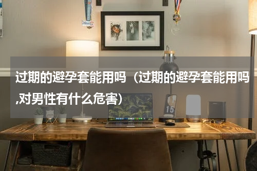 过期的避孕套能用吗（过期的避孕套能用吗,对男性有什么危害）