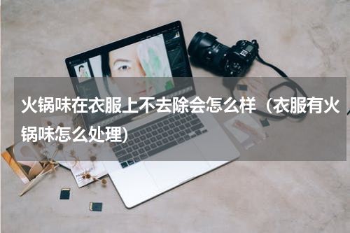 火锅味在衣服上不去除会怎么样（衣服有火锅味怎么处理）