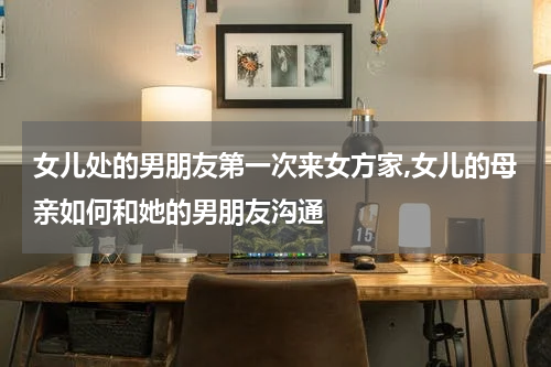 女儿处的男朋友第一次来女方家,女儿的母亲如何和她的男朋友沟通