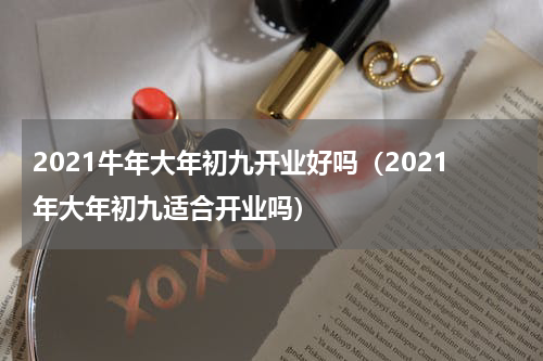 2021牛年大年初九开业好吗（2021年大年初九适合开业吗）