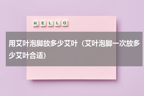 用艾叶泡脚放多少艾叶（艾叶泡脚一次放多少艾叶合适）