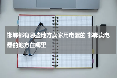 邯郸都有哪些地方卖家用电器的 邯郸卖电器的地方在哪里