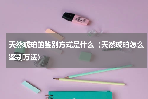 天然琥珀的鉴别方式是什么（天然琥珀怎么鉴别方法）