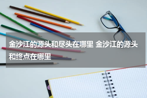 金沙江的源头和尽头在哪里 金沙江的源头和终点在哪里