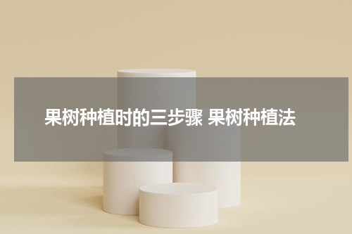 果树种植时的三步骤 果树种植法