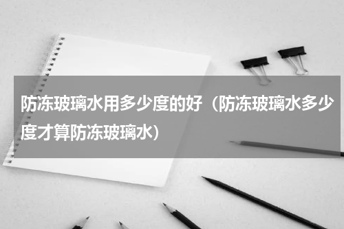 防冻玻璃水用多少度的好（防冻玻璃水多少度才算防冻玻璃水）