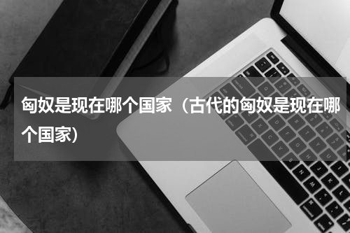 匈奴是现在哪个国家（古代的匈奴是现在哪个国家）