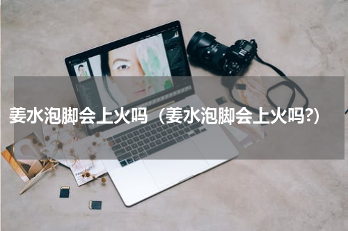 姜水泡脚会上火吗（姜水泡脚会上火吗?）