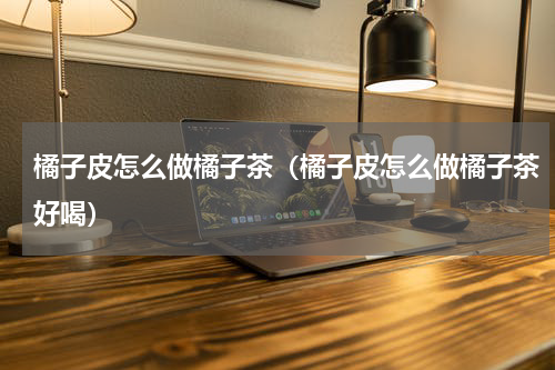 橘子皮怎么做橘子茶（橘子皮怎么做橘子茶好喝）