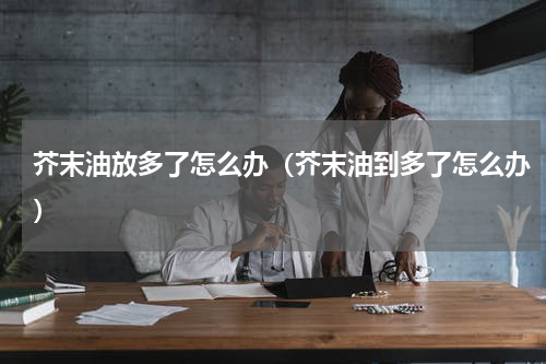 芥末油放多了怎么办（芥末油到多了怎么办）