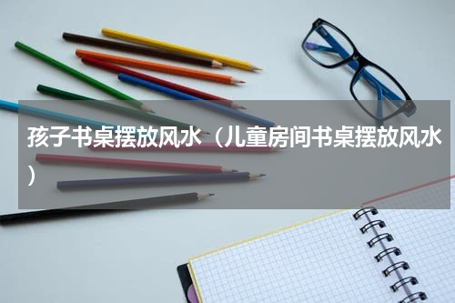 孩子书桌摆放风水（儿童房间书桌摆放风水）