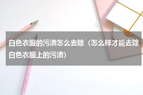 白色衣服的污渍怎么去除（怎么样才能去除白色衣服上的污渍）