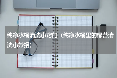 纯净水桶清洗小窍门（纯净水桶里的绿苔清洗小妙招）