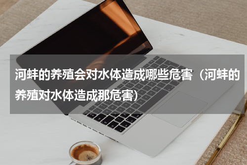 河蚌的养殖会对水体造成哪些危害（河蚌的养殖对水体造成那危害）