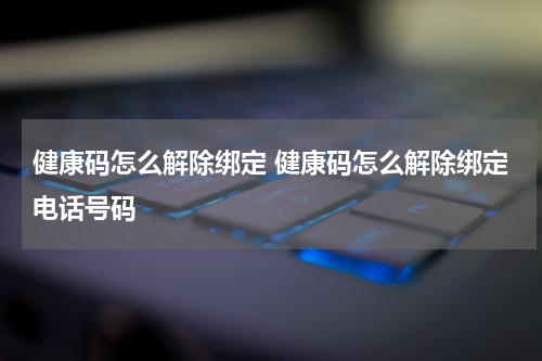 健康码怎么解除绑定 健康码怎么解除绑定电话号码
