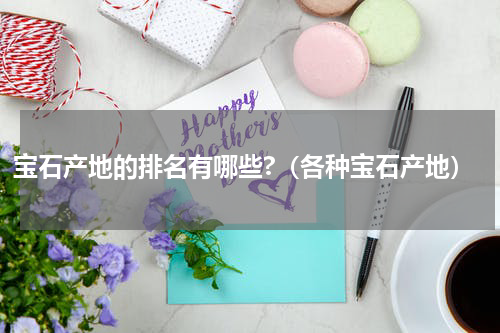 宝石产地的排名有哪些?（各种宝石产地）