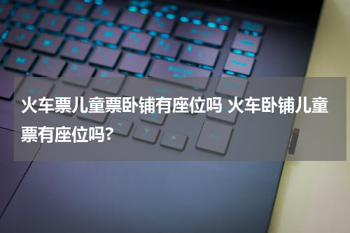 火车票儿童票卧铺有座位吗 火车卧铺儿童票有座位吗?