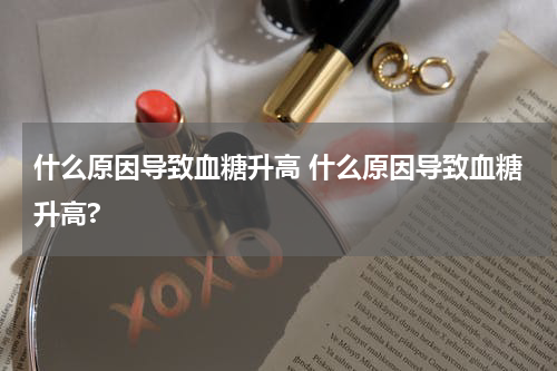 什么原因导致血糖升高 什么原因导致血糖升高?