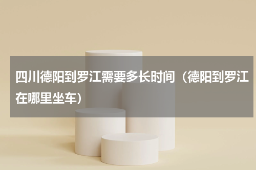 四川德阳到罗江需要多长时间（德阳到罗江在哪里坐车）