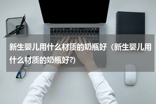 新生婴儿用什么材质的奶瓶好（新生婴儿用什么材质的奶瓶好?）