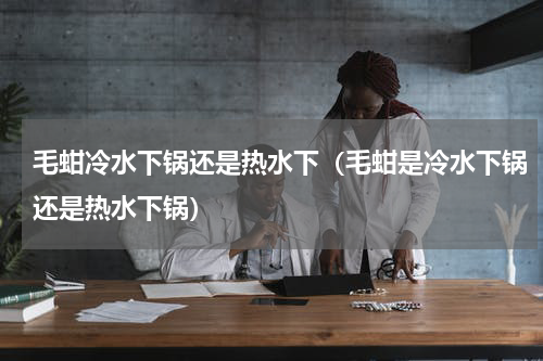 毛蚶冷水下锅还是热水下（毛蚶是冷水下锅还是热水下锅）