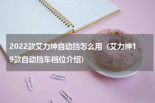 2022款艾力绅自动挡怎么用（艾力绅19款自动挡车档位介绍）