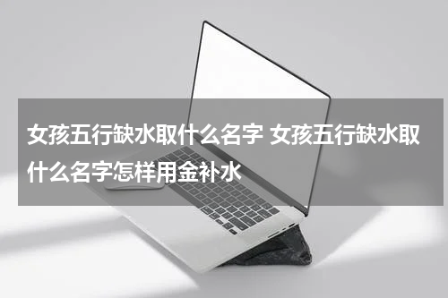 女孩五行缺水取什么名字 女孩五行缺水取什么名字怎样用金补水