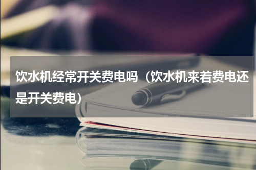 饮水机经常开关费电吗（饮水机来着费电还是开关费电）