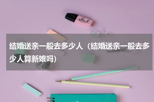 结婚送亲一般去多少人（结婚送亲一般去多少人算新娘吗）