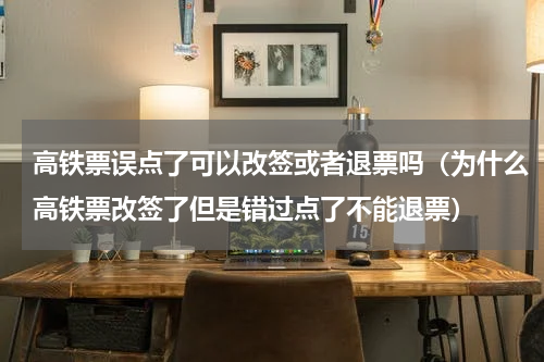 高铁票误点了可以改签或者退票吗（为什么高铁票改签了但是错过点了不能退票）