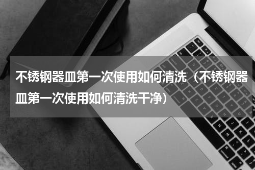 不锈钢器皿第一次使用如何清洗（不锈钢器皿第一次使用如何清洗干净）