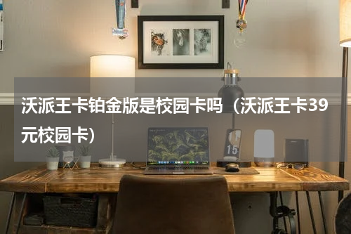 沃派王卡铂金版是校园卡吗（沃派王卡39元校园卡）