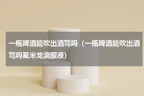 一瓶啤酒能吹出酒驾吗（一瓶啤酒能吹出酒驾吗氟米龙滴眼液）