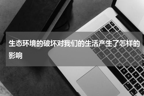 生态环境的破坏对我们的生活产生了怎样的影响