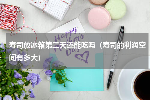 寿司放冰箱第二天还能吃吗（寿司的利润空间有多大）