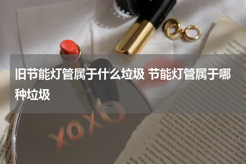 旧节能灯管属于什么垃圾 节能灯管属于哪种垃圾