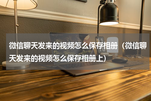 微信聊天发来的视频怎么保存相册（微信聊天发来的视频怎么保存相册上）