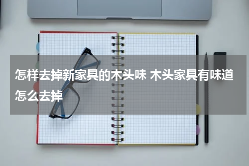 怎样去掉新家具的木头味 木头家具有味道怎么去掉