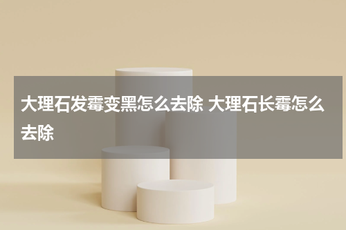 大理石发霉变黑怎么去除 大理石长霉怎么去除