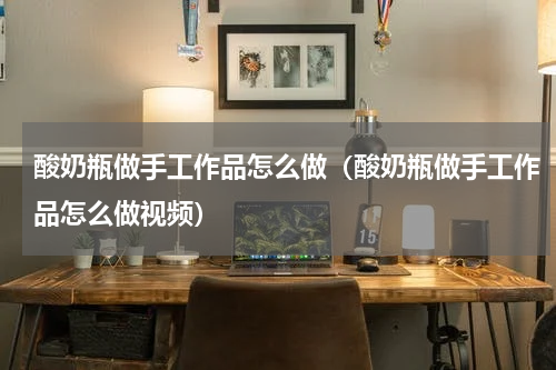 酸奶瓶做手工作品怎么做（酸奶瓶做手工作品怎么做视频）