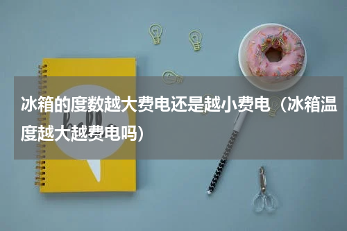 冰箱的度数越大费电还是越小费电（冰箱温度越大越费电吗）