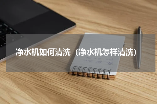 净水机如何清洗（净水机怎样清洗）
