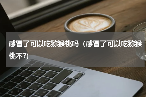 感冒了可以吃猕猴桃吗（感冒了可以吃猕猴桃不?）