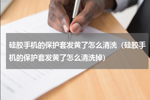 硅胶手机的保护套发黄了怎么清洗（硅胶手机的保护套发黄了怎么清洗掉）