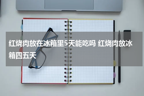 红烧肉放在冰箱里5天能吃吗 红烧肉放冰箱四五天