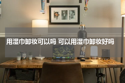 用湿巾卸妆可以吗 可以用湿巾卸妆好吗