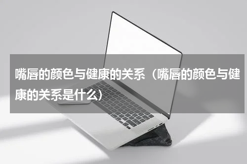 嘴唇的颜色与健康的关系（嘴唇的颜色与健康的关系是什么）