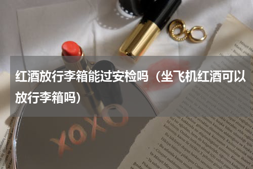红酒放行李箱能过安检吗（坐飞机红酒可以放行李箱吗）